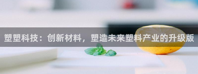 太阳诚集团是什么：塑塑科技：创新材料，塑造未来塑料产业的升级