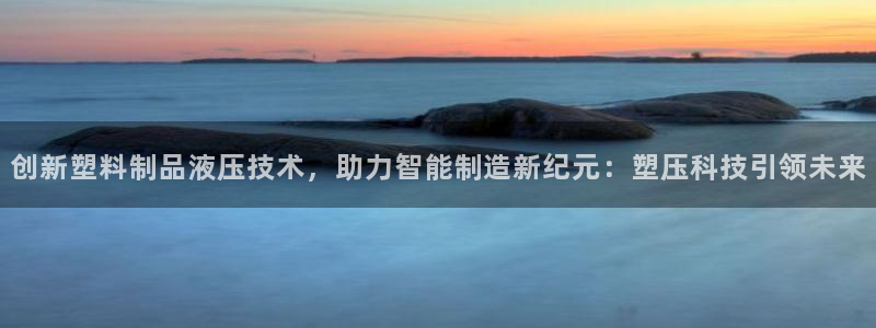 太阳成下载：创新塑料制品液压技术，助力智能制造新纪元：塑压科