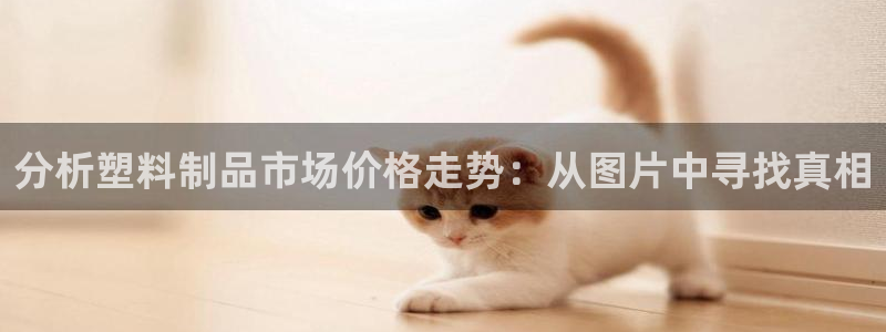 太阳成集团tyc122cc客服：分析塑料制品市场价格走势：从