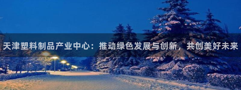 太阳app官网下载入口：天津塑料制品产业中心：推动绿色发展与