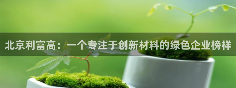 太阳集团游戏平台：北京利富高：一个专注于创新材料的绿色企业榜