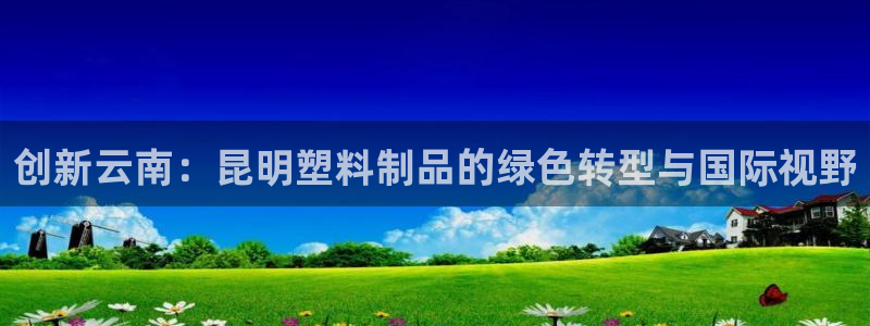 太阳集团游戏官方网址：创新云南：昆明塑料制品的绿色转型与国际
